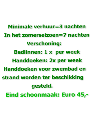 Minimale verhuur=3 nachten  In het zomerseizoen=7 nachten                 Verschoning: Bedlinnen: 1 x  per week Handdoeken: 2x per week  Handdoeken voor zwembad en strand worden ter beschikking                    gesteld. Eind schoonmaak: Euro 45,-